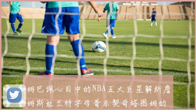 姆巴佩心目中的NBA五大巨星解析詹姆斯杜兰特字母哥东契奇塔图姆的独特魅力