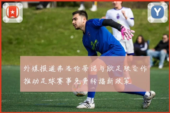 外媒报道弗洛伦蒂诺与欧足联合作推动足球赛事免费转播新政策