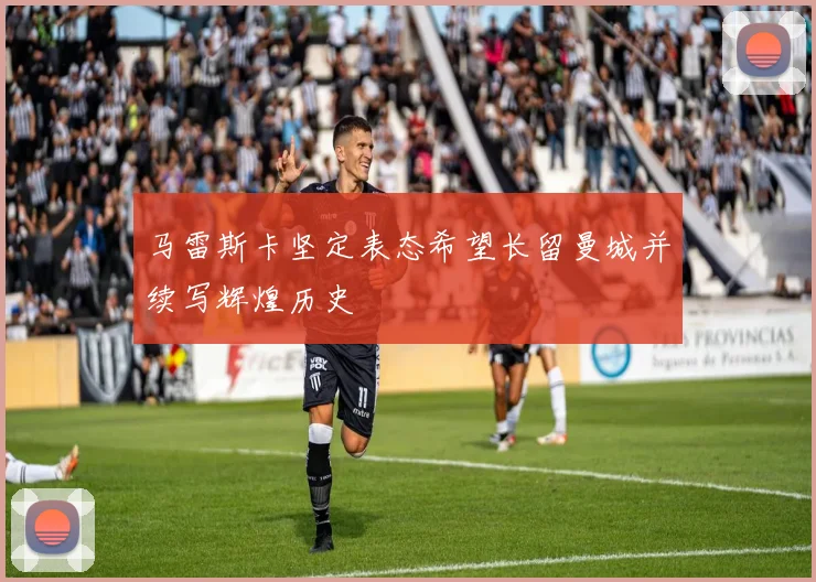 马雷斯卡坚定表态希望长留曼城并续写辉煌历史