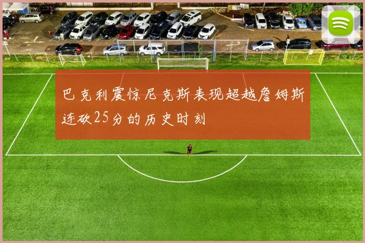 巴克利震惊尼克斯表现超越詹姆斯连砍25分的历史时刻