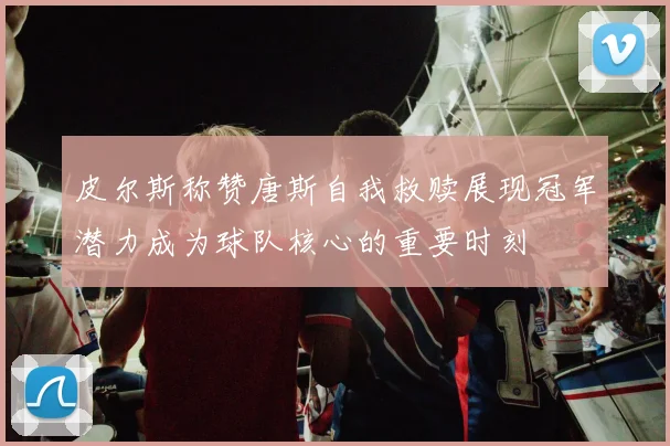 皮尔斯称赞唐斯自我救赎展现冠军潜力成为球队核心的重要时刻