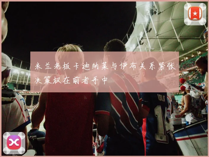 米兰老板卡迪纳莱与伊布关系紧张决策权在前者手中