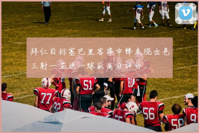 拜仁目标塞巴里客串中锋表现出色三射一正进一球获高分评价