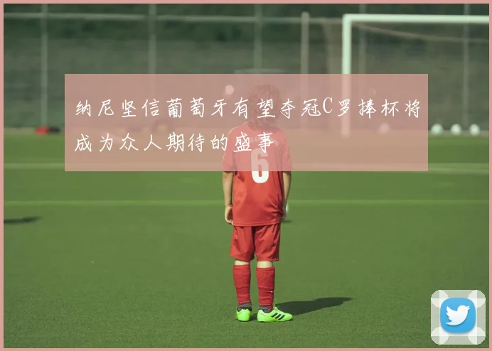 纳尼坚信葡萄牙有望夺冠C罗捧杯将成为众人期待的盛事